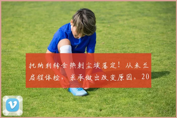 托纳利转会热刺尘埃落定！从米兰启程体检，亲承做出改变原因，2026新季展望