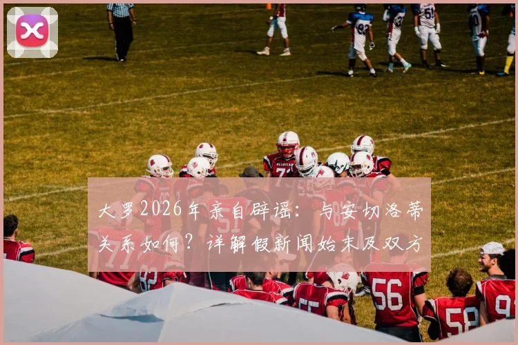 大罗2026年亲自辟谣：与安切洛蒂关系如何？详解假新闻始末及双方真实态度