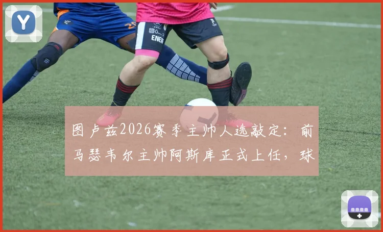 图卢兹2026赛季主帅人选敲定：前马瑟韦尔主帅阿斯库正式上任，球队新篇章开启