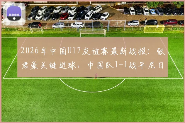 2026年中国U17友谊赛最新战报：张君豪关键进球，中国队1-1战平尼日利亚U17，首发阵容与比赛问题深度解析