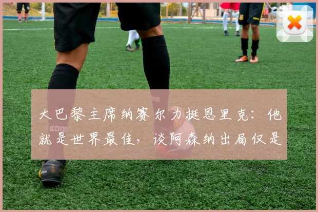 大巴黎主席纳赛尔力挺恩里克：他就是世界最佳，谈阿森纳出局仅是运气不佳，展望2026赛季