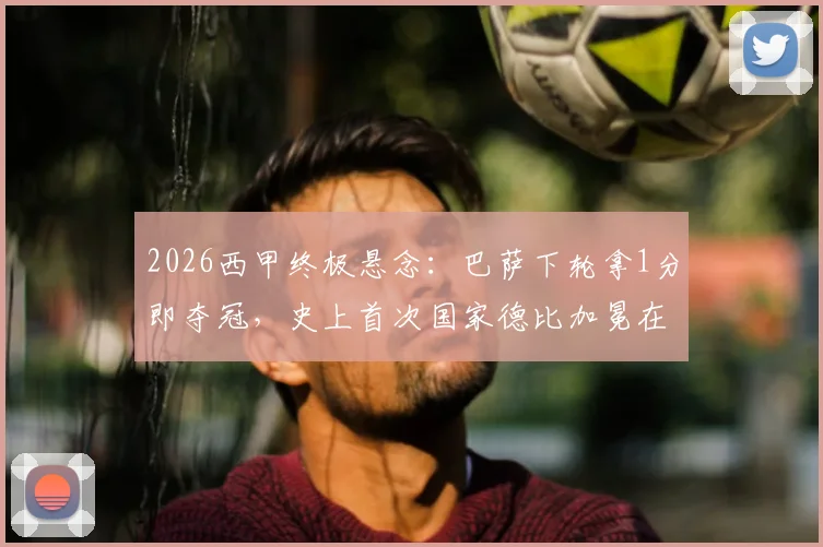 2026西甲终极悬念：巴萨下轮拿1分即夺冠，史上首次国家德比加冕在望？