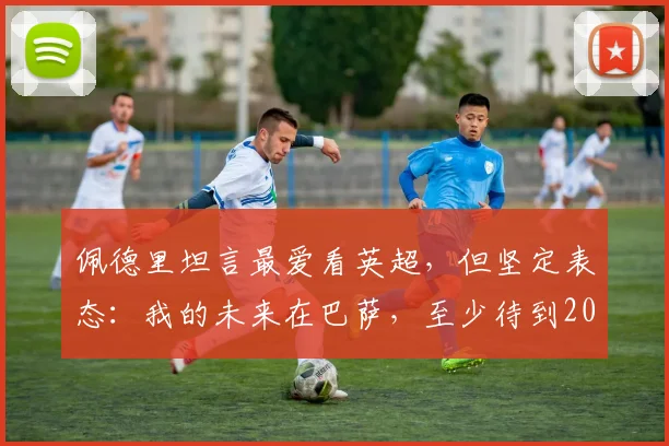佩德里坦言最爱看英超,但坚定表态:我的未来在巴萨,至少待到2026年后