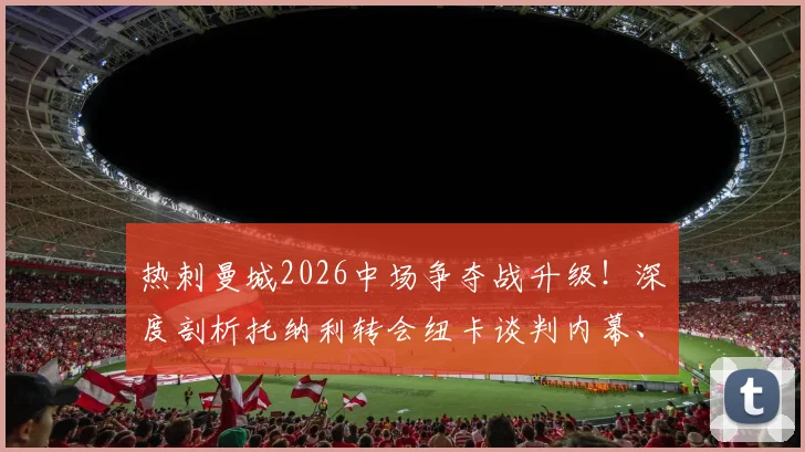 热刺曼城2026中场争夺战升级!深度剖析托纳利转会纽卡谈判内幕、技术特点及对英超格局影响