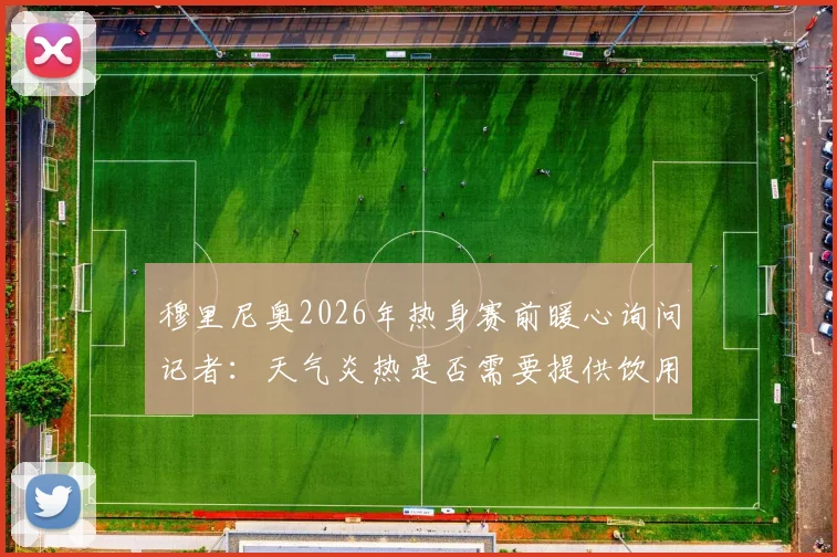 穆里尼奥2026年热身赛前暖心询问记者:天气炎热是否需要提供饮用水降温解渴