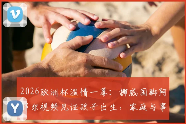 2026欧洲杯温情一幕:挪威国脚阿耶尔视频见证孩子出生,家庭与事业的平衡难题引热议