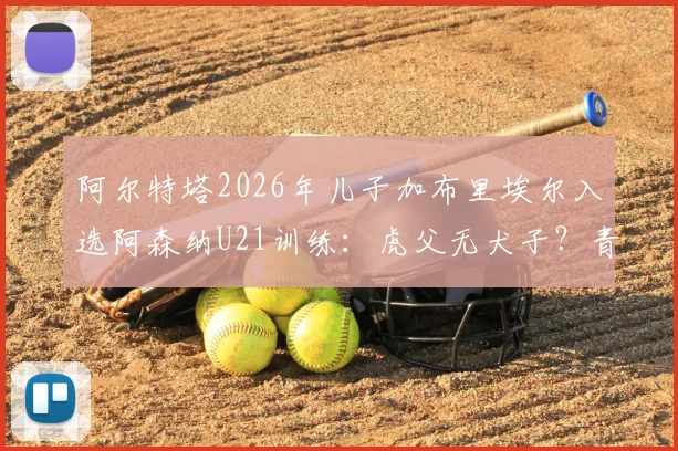 阿尔特塔2026年儿子加布里埃尔入选阿森纳U21训练：虎父无犬子？青训前景与位置分析一览
