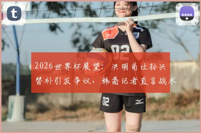2026世界杯展望：洪明甫让孙兴慜替补引发争议，韩裔记者直言战术错误难以原谅