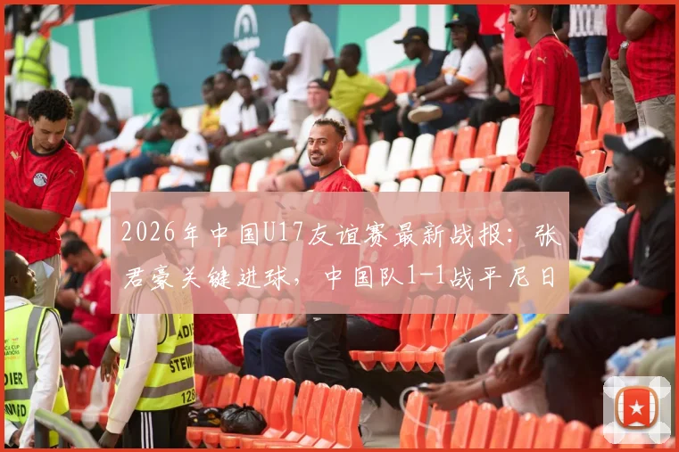 2026年中国U17友谊赛最新战报:张君豪关键进球,中国队1-1战平尼日利亚U17,首发阵容与比赛问题深度解析