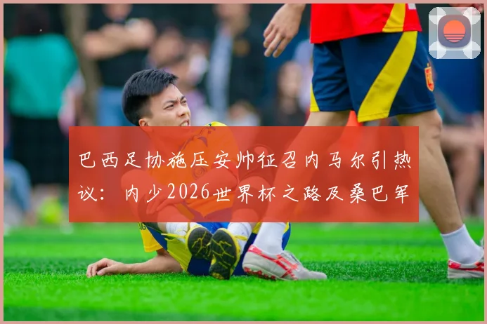 巴西足协施压安帅征召内马尔引热议：内少2026世界杯之路及桑巴军团阵容前景分析