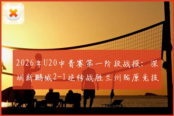 2026年U20中青赛第一阶段战报：深圳新鹏城2-1逆转战胜兰州陇原竞技，青年梯队对决引发关注