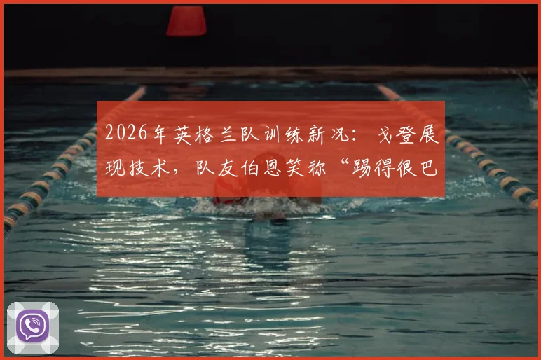 2026年英格兰队训练新况：戈登展现技术，队友伯恩笑称“踢得很巴萨”引发关注