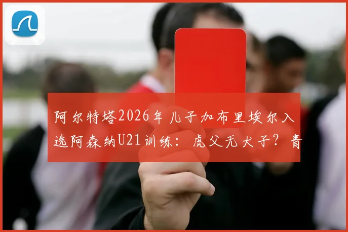 阿尔特塔2026年儿子加布里埃尔入选阿森纳U21训练:虎父无犬子?青训前景与位置分析一览