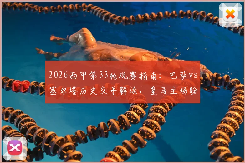 2026西甲第33轮观赛指南：巴萨vs塞尔塔历史交手解读，皇马主场盼胜轨回归时间表