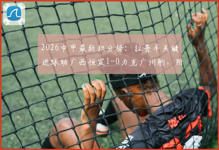 2026中甲最新积分榜:拉普辛关键进球助广西恒宸1-0力克广州豹,附双方全场数据分析