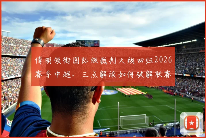 傅明领衔国际级裁判火线回归2026赛季中超,三点解读如何破解联赛关键场次判罚困局