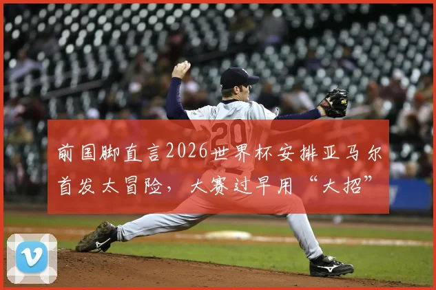 前国脚直言2026世界杯安排亚马尔首发太冒险，大赛过早用“大招”恐适得其反？