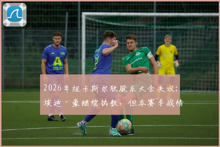 2026年纽卡斯尔联股东大会决议:埃迪·豪继续执教,但本赛季战绩必须显著提升,详细分析主帅压力与球队前景