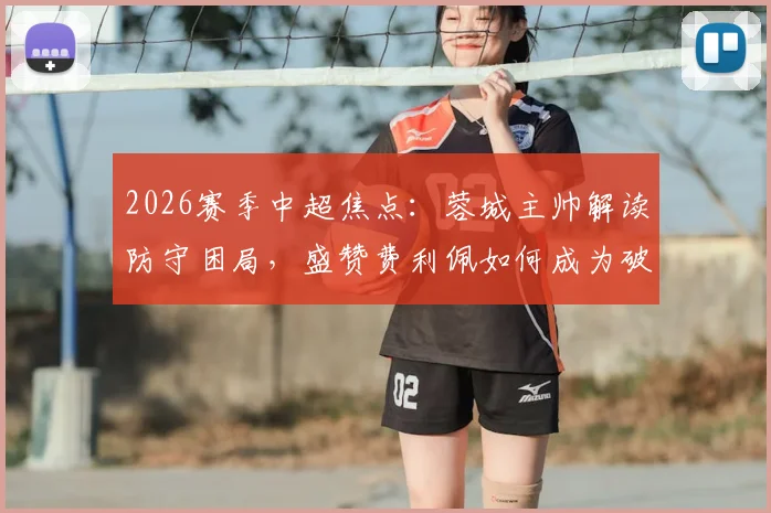 2026赛季中超焦点：蓉城主帅解读防守困局，盛赞费利佩如何成为破局关键先生