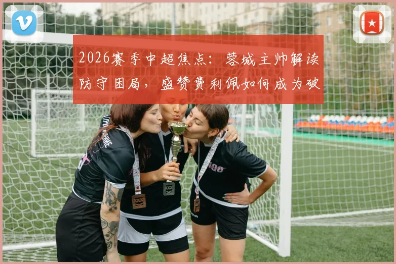 2026赛季中超焦点:蓉城主帅解读防守困局,盛赞费利佩如何成为破局关键先生