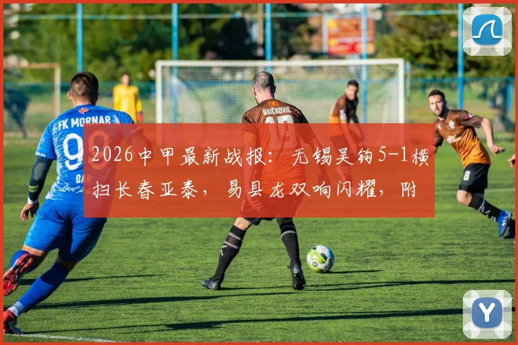 2026中甲最新战报：无锡吴钩5-1横扫长春亚泰，易县龙双响闪耀，附球队表现深度解析