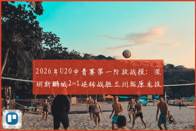2026年U20中青赛第一阶段战报：深圳新鹏城2-1逆转战胜兰州陇原竞技，青年梯队对决引发关注
