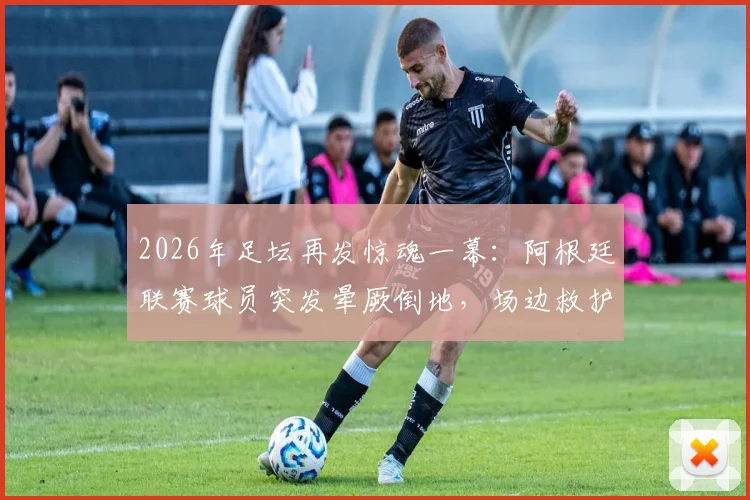 2026年足坛再发惊魂一幕：阿根廷联赛球员突发晕厥倒地，场边救护车紧急进场驰援