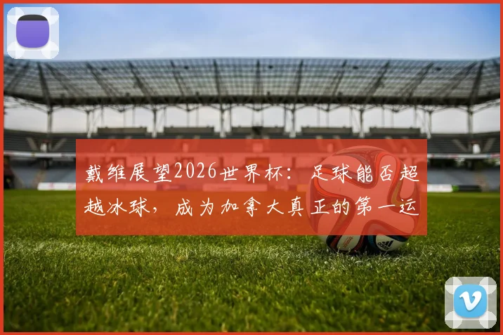 戴维展望2026世界杯：足球能否超越冰球，成为加拿大真正的第一运动？