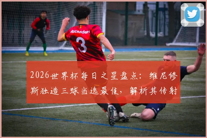 2026世界杯每日之星盘点:维尼修斯独造三球当选最佳,解析其传射表现与巴西队前景