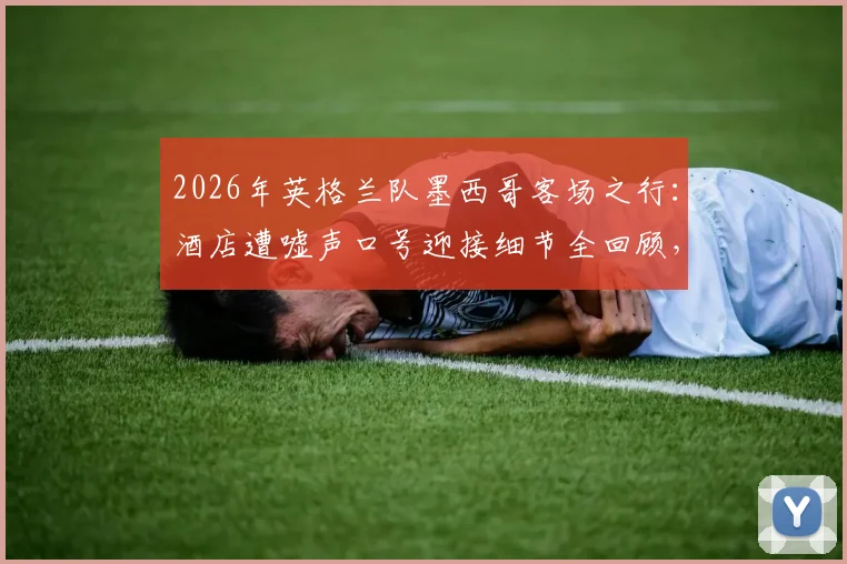 2026年英格兰队墨西哥客场之行:酒店遭嘘声口号迎接细节全回顾,球员真实反应与赛事前瞻