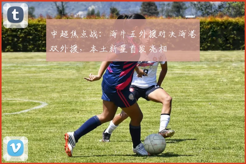 中超焦点战:海牛五外援对决海港双外援,本土新星首发亮相