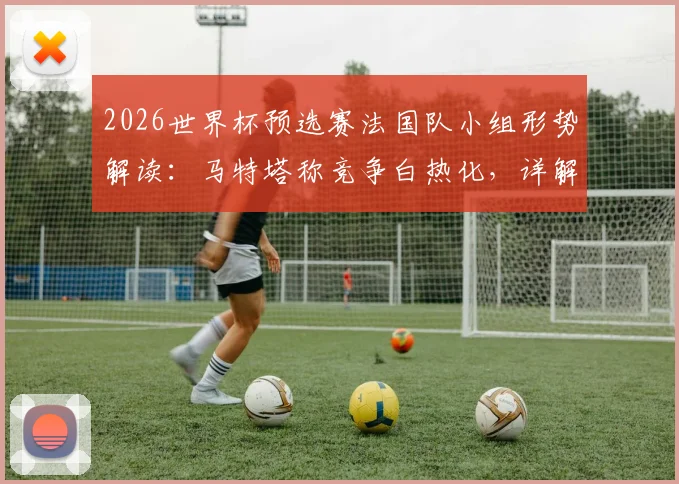 2026世界杯预选赛法国队小组形势解读：马特塔称竞争白热化，详解球队保持专注的备战关键