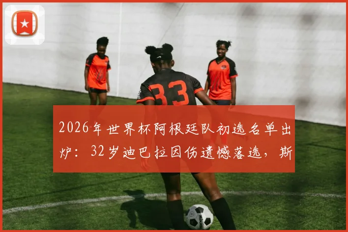 2026年世界杯阿根廷队初选名单出炉:32岁迪巴拉因伤遗憾落选,斯卡洛尼用人思路解读