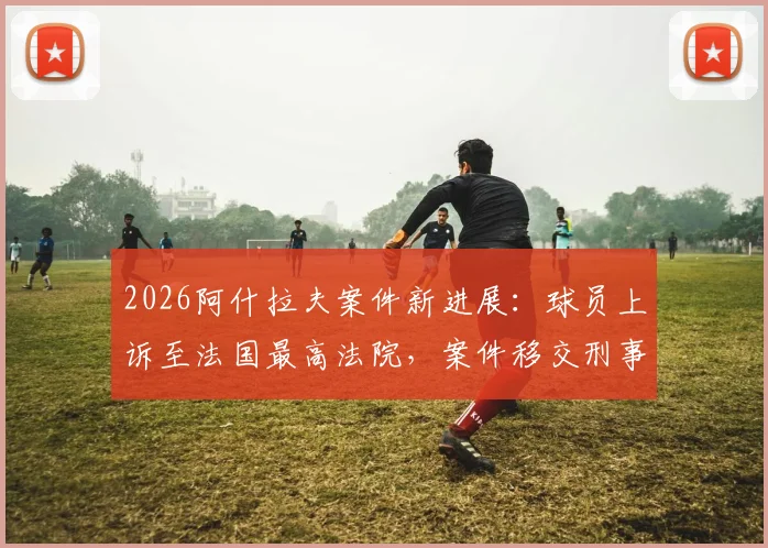 2026阿什拉夫案件新进展：球员上诉至法国最高法院，案件移交刑事法庭审理详情