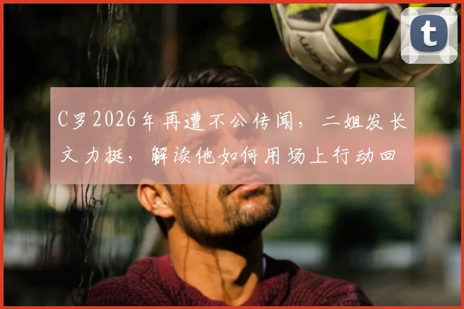 C罗2026年再遭不公传闻,二姐发长文力挺,解读他如何用场上行动回击所有流言质疑