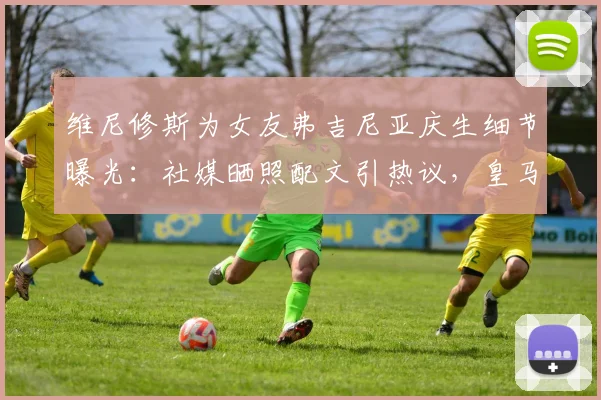维尼修斯为女友弗吉尼亚庆生细节曝光：社媒晒照配文引热议，皇马球星高调示爱获祝福