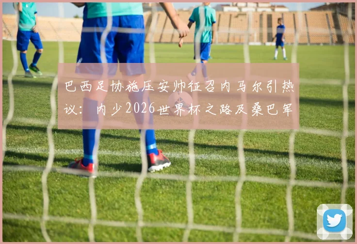 巴西足协施压安帅征召内马尔引热议:内少2026世界杯之路及桑巴军团阵容前景分析