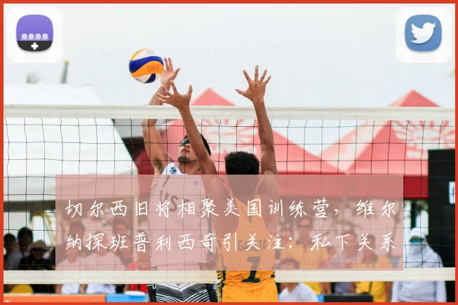 切尔西旧将相聚美国训练营，维尔纳探班普利西奇引关注：私下关系与未来动向解析