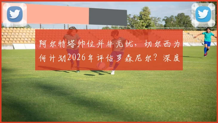 阿尔特塔帅位并非无忧，切尔西为何计划2026年评估罗森尼尔？深度解析两大豪门教练未来