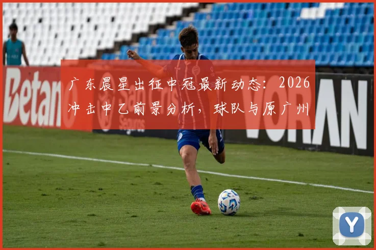 广东晨星出征中冠最新动态：2026冲击中乙前景分析，球队与原广州队债务关系全解析