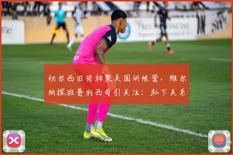 切尔西旧将相聚美国训练营，维尔纳探班普利西奇引关注：私下关系与未来动向解析