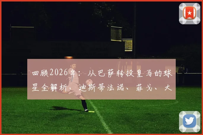 回顾2026年：从巴萨转投皇马的球星全解析，迪斯蒂法诺、菲戈、大罗领衔世纪转会名单