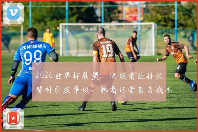 2026世界杯展望:洪明甫让孙兴慜替补引发争议,韩裔记者直言战术错误难以原谅