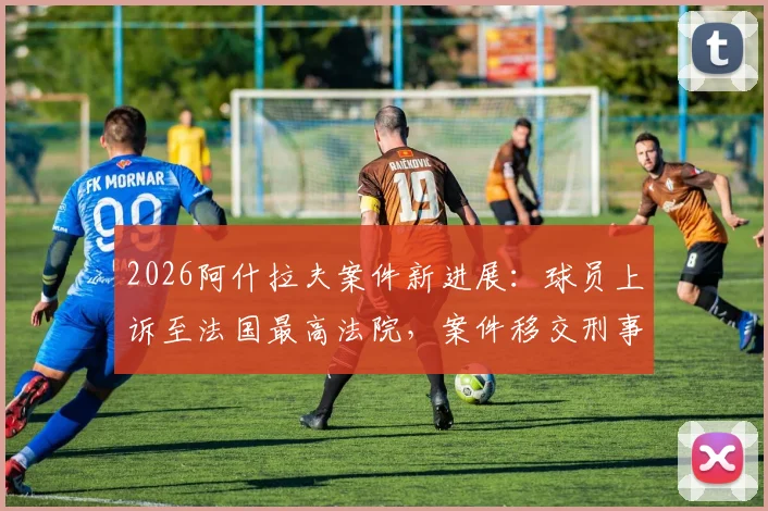 2026阿什拉夫案件新进展:球员上诉至法国最高法院,案件移交刑事法庭审理详情