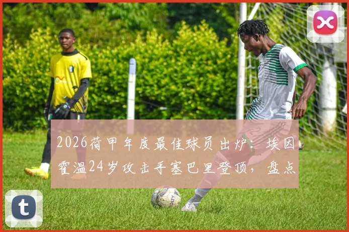 2026荷甲年度最佳球员出炉:埃因霍温24岁攻击手塞巴里登顶,盘点他的崛起之路与赛季关键数据