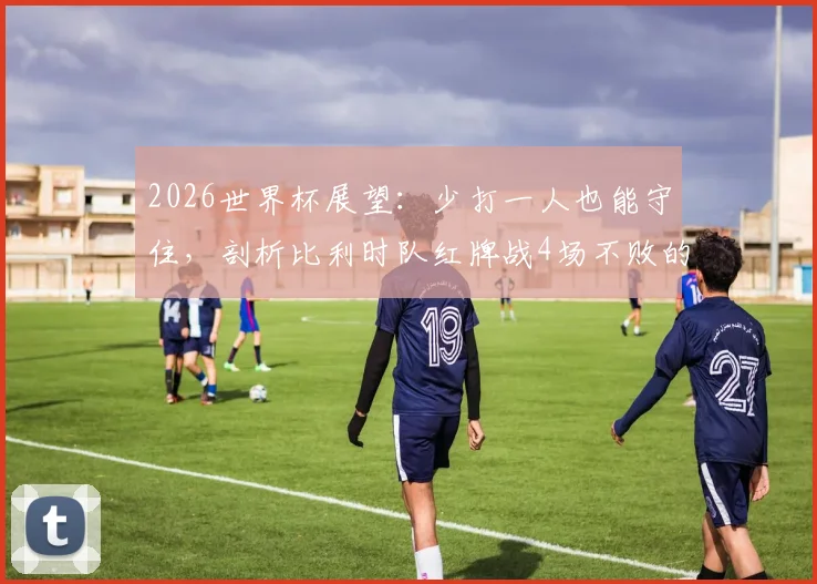 2026世界杯展望:少打一人也能守住,剖析比利时队红牌战4场不败的防守韧性,阵容预测