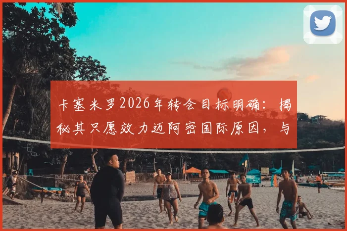 卡塞米罗2026年转会目标明确:揭秘其只愿效力迈阿密国际原因,与梅西赛场对决成关键兴奋点