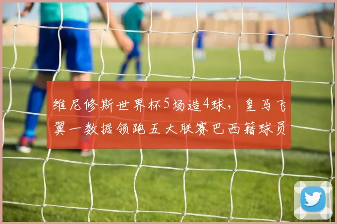 维尼修斯世界杯5场造4球,皇马飞翼一数据领跑五大联赛巴西籍球员,技术特点全解析