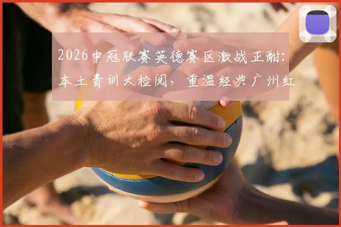 2026中冠联赛英德赛区激战正酣：本土青训大检阅，重温经典广州红蓝德比，解析广东足球青训格局