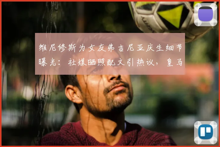 维尼修斯为女友弗吉尼亚庆生细节曝光：社媒晒照配文引热议，皇马球星高调示爱获祝福